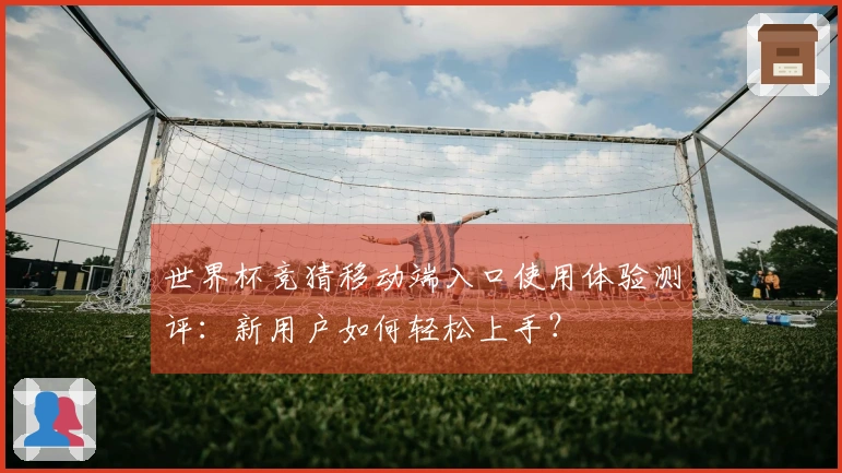 世界杯竞猜移动端入口使用体验测评:新用户如何轻松上手?